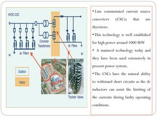 • Line commutated current source
converters (CSCs) that use
thyristors.
•This technology is well established
for high power around 1000 MW
• A matured technology today and
they have been used extensively in
present power system.
•The CSCs have the natural ability
to withstand short circuits as the dc
inductors can assist the limiting of
the currents during faulty operating
conditions.
 