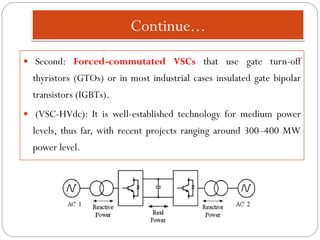 Continue...
 Second: Forced-commutated VSCs that use gate turn-off
thyristors (GTOs) or in most industrial cases insulated gate bipolar
transistors (IGBTs).
 (VSC-HVdc): It is well-established technology for medium power
levels, thus far, with recent projects ranging around 300–400 MW
power level.
 