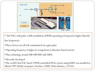 • UseVSCs with pulse width modulation (PWM) operating at frequencies higher than the
line frequencies
•These devices are all self-commutated via a gate pulse
• Operating frequency is higher in-comparison to thyristor-based systems
•This technology around 300-400 MW (till 2009)
• Recently developed
•The world’s firstVSC-based PWM-controlled HVdc system using IGBTs was installed in
March 1997 (Hellsj¨on project, Sweden, 3 MW, 10 km distance, ±10 kV).
 