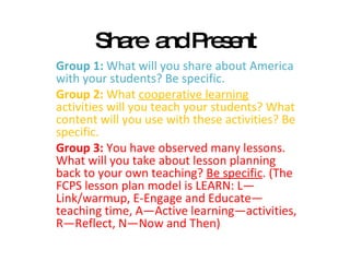 Share  and Present Group 1:  What will you share about America with your students? Be specific.  Group 2:  What  cooperative learning  activities will you teach your students? What content will you use with these activities? Be specific. Group 3:  You have observed many lessons. What will you take about lesson planning back to your own teaching?  Be specific . (The FCPS lesson plan model is LEARN: L—Link/warmup, E-Engage and Educate—teaching time, A—Active learning—activities, R—Reflect, N—Now and Then) 