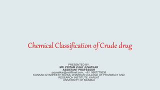 Chemical Classification of Crude drug
PRESENTED BY:
MR. PRITAM VIJAY JUVATKAR
ASSISTANT PROFESSOR
pvjuvatkar@rediffmail.com, +91 9987779536
KONKAN GYANPEETH RAHUL DHARKAR COLLEGE OF PHARMACY AND
RESEARCH INSTITUTE, KARJAT
UNIVERSITY OF MUMBAI
 