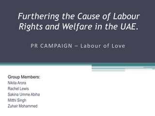 Furthering the Cause of Labour
     Rights and Welfare in the UAE.

            P R C A M PA I G N – L a b o u r o f L o ve




Group Members:
Nikita Arora
Rachel Lewis
Sakina Umme Abiha
Mitthi Singh
Zuhair Mohammed
 