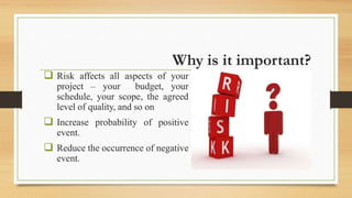 Why is it important?
 Risk affects all aspects of your
project – your budget, your
schedule, your scope, the agreed
level of quality, and so on
 Increase probability of positive
event.
 Reduce the occurrence of negative
event.
 