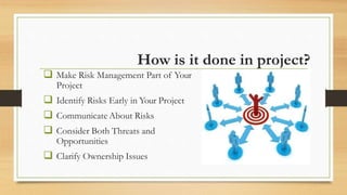 How is it done in project?
 Make Risk Management Part of Your
Project
 Identify Risks Early in Your Project
 Communicate About Risks
 Consider Both Threats and
Opportunities
 Clarify Ownership Issues
 