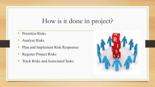 How is it done in project?
• Prioritise Risks
• Analyse Risks
• Plan and Implement Risk Responses
• Register Project Risks
• Track Risks andAssociated Tasks
 