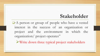 Stakeholder
“A person or group of people who have a vested
interest in the success of an organization or
project and the environment in which the
organization/ project operates”
Write down three typical project stakeholders
 