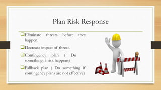 Plan Risk Response
Eliminate threats before they
happen.
Decrease impact of threat.
Contingency plan ( Do
something if risk happens)
Fallback plan ( Do something if
contingency plans are not effective)
 
