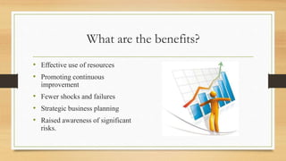 What are the benefits?
• Effective use of resources
• Promoting continuous
improvement
• Fewer shocks and failures
• Strategic business planning
• Raised awareness of significant
risks.
 