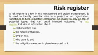 Risk register
A risk register is a tool in risk management and project management. It
is used to identify potential risks in a project or an organization,
sometimes to fulfill regulatory compliance but mostly to stay on top of
potential issues that can derail intended outcomes. The risk
register includes all information about:
each identified risk,
the nature of that risk,
level of risk,
who owns it, and
the mitigation measures in place to respond to it.
 