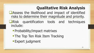 Qualitative Risk Analysis
Assess the likelihood and impact of identified
risks to determine their magnitude and priority.
Risk quantification tools and techniques
include:
Probability/impact matrixes
The Top Ten Risk Item Tracking
Expert judgment
33
 