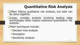 Quantitative Risk Analysis
Often follows qualitative risk analysis, but both can
be done together.
Large, complex projects involving leading edge
technologies often require extensive quantitative risk
analysis.
Main techniques include:
 Decision tree analysis
 Simulation
 Sensitivity analysis
35
 