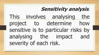 Sensitivity analysis.
This involves analysing the
project to determine how
sensitive is to particular risks by
analysing the impact and
severity of each risk.
 