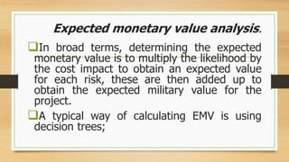 Expected monetary value analysis.
In broad terms, determining the expected
monetary value is to multiply the likelihood by
the cost impact to obtain an expected value
for each risk, these are then added up to
obtain the expected military value for the
project.
A typical way of calculating EMV is using
decision trees;
 