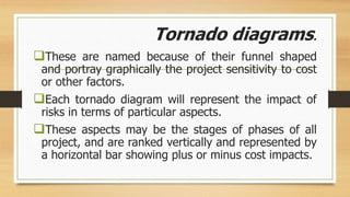 Tornado diagrams.
These are named because of their funnel shaped
and portray graphically the project sensitivity to cost
or other factors.
Each tornado diagram will represent the impact of
risks in terms of particular aspects.
These aspects may be the stages of phases of all
project, and are ranked vertically and represented by
a horizontal bar showing plus or minus cost impacts.
 
