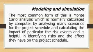 Modeling and simulation
The most common form of this is Monte
Carlo analysis which is normally calculated
by computer by analysing many scenarios
for the project schedule and calculating the
impact of particular the risk events and is
helpful in identifying risks and the effect
they have on the project schedule.
 
