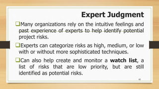 Expert Judgment
Many organizations rely on the intuitive feelings and
past experience of experts to help identify potential
project risks.
Experts can categorize risks as high, medium, or low
with or without more sophisticated techniques.
Can also help create and monitor a watch list, a
list of risks that are low priority, but are still
identified as potential risks.
41
 