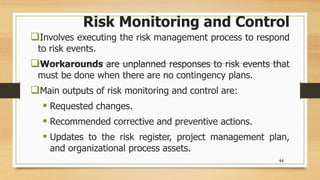 Risk Monitoring and Control
Involves executing the risk management process to respond
to risk events.
Workarounds are unplanned responses to risk events that
must be done when there are no contingency plans.
Main outputs of risk monitoring and control are:
 Requested changes.
 Recommended corrective and preventive actions.
 Updates to the risk register, project management plan,
and organizational process assets.
44
 