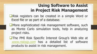 Using Software to Assist
in Project Risk Management
Risk registers can be created in a simple Word or
Excel file or as part of a database.
More sophisticated risk management software, such
as Monte Carlo simulation tools, help in analyzing
project risks.
The PMI Risk Specific Interest Group’s Web site at
www.risksig.com has a detailed list of software
products to assist in risk management.
 