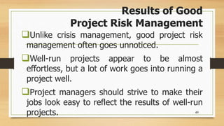 Results of Good
Project Risk Management
Unlike crisis management, good project risk
management often goes unnoticed.
Well-run projects appear to be almost
effortless, but a lot of work goes into running a
project well.
Project managers should strive to make their
jobs look easy to reflect the results of well-run
projects. 49
 