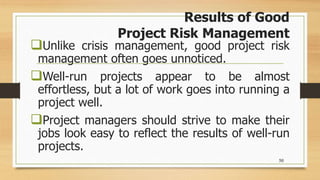 Results of Good
Project Risk Management
Unlike crisis management, good project risk
management often goes unnoticed.
Well-run projects appear to be almost
effortless, but a lot of work goes into running a
project well.
Project managers should strive to make their
jobs look easy to reflect the results of well-run
projects.
50
 