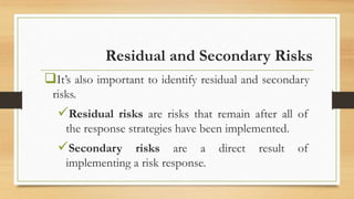 Residual and Secondary Risks
It’s also important to identify residual and secondary
risks.
Residual risks are risks that remain after all of
the response strategies have been implemented.
Secondary risks are a direct result of
implementing a risk response.
 