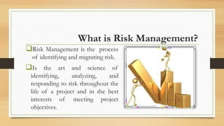 What is Risk Management?
Risk Management is the process
of identifying and migrating risk.
Is the art and science of
identifying, analyzing, and
responding to risk throughout the
life of a project and in the best
interests of meeting project
objectives.
 