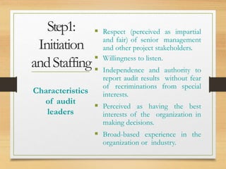 Step1:
Initiation
andStaffing
 Respect (perceived as impartial
and fair) of senior management
and other project stakeholders.
 Willingness to listen.
 Independence and authority to
report audit results without fear
of recriminations from special
interests.
 Perceived as having the best
interests of the organization in
making decisions.
 Broad-based experience in the
organization or industry.
Characteristics
of audit
leaders
 