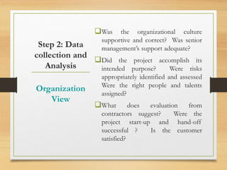 Step 2: Data
collection and
Analysis
Was the organizational culture
supportive and correct? Was senior
management’s support adequate?
Did the project accomplish its
intended purpose? Were risks
appropriately identified and assessed
Were the right people and talents
assigned?
What does evaluation from
contractors suggest? Were the
project start-up and hand-off
successful ? Is the customer
satisfied?
Organization
View
 