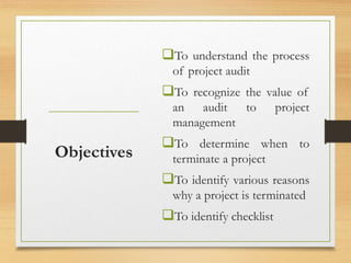 To understand the process
of project audit
To recognize the value of
an audit to project
management
To determine when to
terminate a project
To identify various reasons
why a project is terminated
To identify checklist
Objectives
 