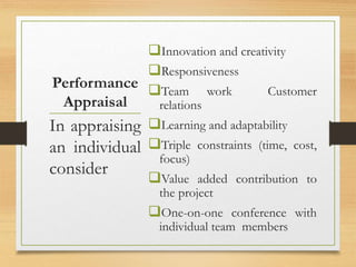 Performance
Appraisal
Innovation and creativity
Responsiveness
Team work Customer
relations
Learning and adaptability
Triple constraints (time, cost,
focus)
Value added contribution to
the project
One-on-one conference with
individual team members
In appraising
an individual
consider
 