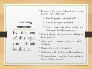 Learning
outcomes
 Evaluate if the project delivered the expected
benefits to all stakeholders.
 Was the project managed well?
 Was the customer satisfied?
 Assess what was done wrong and
what contributed to successes.
 Identify changes to improve the delivery of
future projects.
 Align project success criteria to project
objectives.
 Measure the progress of a project.
 Solicit stakeholder feedback and lessons learnt.
 Understand concept of benefits of realisation
and who takes ownership.
By the end
of this topic,
you should
be able to:
 