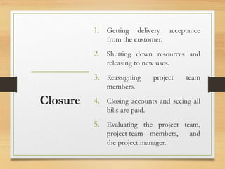 1. Getting delivery acceptance
from the customer.
2. Shutting down resources and
releasing to new uses.
3. Reassigning project team
members.
4. Closing accounts and seeing all
bills are paid.
5. Evaluating the project team,
project team members, and
the project manager.
Closure
 