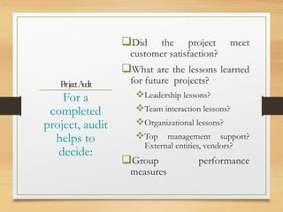 P
rojectA
udit
Did the project meet
customer satisfaction?
What are the lessons learned
for future projects?
Leadership lessons?
Team interaction lessons?
Organizational lessons?
Top management support?
External entities, vendors?
Group performance
measures
For a
completed
project, audit
helps to
decide:
 