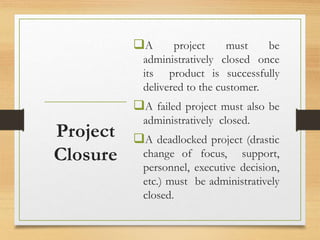 A project must be
administratively closed once
its product is successfully
delivered to the customer.
A failed project must also be
administratively closed.
A deadlocked project (drastic
change of focus, support,
personnel, executive decision,
etc.) must be administratively
closed.
Project
Closure
 