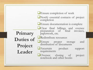 Ensure completion of work
Notify essential contacts of project
completion
Ensure documentation is complete
Clear final billings and oversee
preparation of final invoices,
paperwork, etc.
Redistribute resources
Ensure proper storage and
distribution of documents
Ascertain product support
requirements
Oversee closing of project
notebook and other books
Primary
Duties of
Project
Leader
 