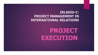 IRL6050-C:
PROJECT MANAGEMENT IN
INTERNATIONAL RELATIONS
PROJECT
EXECUTION
 