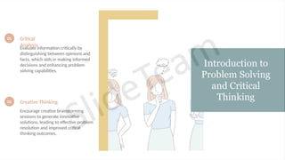 Introduction to
Problem Solving
and Critical
Thinking
01 Critical
Analysis
Evaluate information critically by
distinguishing between opinions and
facts, which aids in making informed
decisions and enhancing problem-
solving capabilities.
02 Creative Thinking
Encourage creative brainstorming
sessions to generate innovative
solutions, leading to effective problem
resolution and improved critical
thinking outcomes.
 