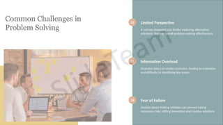 Common Challenges in
Problem Solving
01 Limited Perspective
A narrow viewpoint can hinder exploring alternative
solutions, limiting overall problem-solving effectiveness.
02 Information Overload
Excessive data can create confusion, leading to indecision
and difficulty in identifying key issues.
03 Fear of Failure
Anxiety about making mistakes can prevent taking
necessary risks, stifling innovation and creative solutions.
 