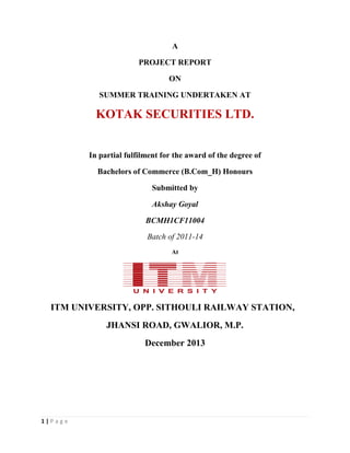 1 | P a g e
A
PROJECT REPORT
ON
SUMMER TRAINING UNDERTAKEN AT
KOTAK SECURITIES LTD.
In partial fulfilment for the award of the degree of
Bachelors of Commerce (B.Com_H) Honours
Submitted by
Akshay Goyal
BCMH1CF11004
Batch of 2011-14
At
ITM UNIVERSITY, OPP. SITHOULI RAILWAY STATION,
JHANSI ROAD, GWALIOR, M.P.
December 2013
 