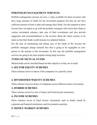 11 | P a g e
PORTFOLIO MANAGEMENT SERVICES
Portfolio management services are now- a -days available for those investors who
have large amounts of funds for the investment purposes but they do not have
sufficient amount of time to plan and manage their funds. For this purport-se these
investor have an option to go with the portfolio managers who invest their funds in
various investment schemes, take care of their investments and also provide
suggestion and recommendations to the investor about the future actions to be
taken so that their funds would increase in a planned fashion.
For the task of maintaining and taking care of the funds of the investor the
portfolio managers charge nominal fees that is going to be negligible in com-
parson to the amount of the investment .In this way the portfolio management
services are going to be more popular among large investors.
TYPES OF MUTUAL FUNDS
Mutual funds can be classified based on their objective as they are in trend
1. SECTOR EQUITY SCHEMES
These schemes invest in shares of the companies in a specific sector.
2. DIVERSIFIED WQUITY SCHEMES
These schemes invest in shares of companies across different sectors of economy.
3. HYBRID SCHEMES
These schemes invest in a mix of shares and fixed income instruments.
4. INCOME SCHEMES
These schemes invest in fixed income instruments such as bonds issued by
corporate and financial institutions, and Government securities.
5. MONEY MARKET SCHEMES
 
