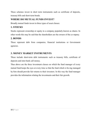12 | P a g e
These schemes invest in short term instruments such as certificate of deposits,
treasury bills and short-term bonds.
WHERE DO MUTUAL FUNDS INVEST?
Broadly mutual funds invest in three types of asset classes:
1. STOCKS
Stocks represent ownership or equity in a company popularly known as shares. In
other words this may be said that the shareholders are the owners of the co-mpany.
2. BONDS
These represent debt from companies, financial institutions or Government
agencies.
3. MONEY MARKET INSTRUMENTS
These include short-term debt instruments such as treasury bills, certificate of
deposits and inter-bank call money.
Thus above are the three investment classes on which the fund manager of every
mutual fund keeps the eyes at every time so that the fund which is be-ing managed
by him should provide fair returns to their investors. In this way the fund manager
provides the information relating the investments and their fair growth.
 