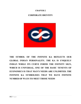 13 | P a g e
CHAPTER 2
CORPORATE IDENTITY
THE SYMBOL OF THE INFINITE KA REFLECTS OUR
GLOBAL INDIAN PERSONALITY. THE KA IS UNIQUELY
INDIAN WHILE ITS CURVE FORMS THE INFINITY SIGN,
WHICH IS UNIVERSAL. ONE OF THE BASIC TENENTS OF
ECONOMICS IS THAT MAN’S NEEDS ARE UNLIMITED. THE
INFINITE KA SYMBOLISES THAT WE HAVE INFINITE
NUMBER OF WAYS TO MEET THOSE NEEDS
 
