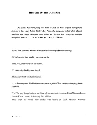 14 | P a g e
HISTORY OF THE COMPANY
The Kotak Mahindra group was born in 1985 as Kotak capital management
financier’s ltd. Uday Kotak, Sindey A.A Pinto, the company. Industrialists Harish
Mahindra and Anand Mahindra Took a stake in 1886 and that’s when the company
changed its name to KOTAK MAHINDRA FINANCE LIMITED.
1986: Kotak Mahindra Finance Limited starts the activity of bill discounting.
1987: Enters the base and hire purchase market.
1990: Auto finance division was started.
1991: Investing banking was started.
1992: Enters funds syndication sector.
1995: Brokerage and distribution businesses incorporated into a separate company Kotak
Securities.
1996: The auto finance business was hived off into a separate company- Kotak Mahindra Primus
Limited. Kotak Limited, for financing ford vehicles.
1998: Enters the mutual fund market with launch of Kotak Mahindra Company
 