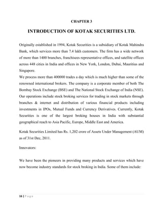 16 | P a g e
CHAPTER 3
INTRODUCTION OF KOTAK SECURITIES LTD.
Originally established in 1994, Kotak Securities is a subsidiary of Kotak Mahindra
Bank, which services more than 7.4 lakh customers. The firm has a wide network
of more than 1400 branches, franchisees representative offices, and satellite offices
across 448 cities in India and offices in New York, London, Dubai, Mauritius and
Singapore.
We process more than 400000 trades a day which is much higher than some of the
renowned international brokers. The company is a corporate member of both The
Bombay Stock Exchange (BSE) and The National Stock Exchange of India (NSE).
Our operations include stock broking services for trading in stock markets through
branches & internet and distribution of various financial products including
investments in IPOs, Mutual Funds and Currency Derivatives. Currently, Kotak
Securities is one of the largest broking houses in India with substantial
geographical reach to Asia Pacific, Europe, Middle East and America.
Kotak Securities Limited has Rs. 1,202 crore of Assets Under Management (AUM)
as of 31st Dec, 2011.
Innovators:
We have been the pioneers in providing many products and services which have
now become industry standards for stock broking in India. Some of them include:
 