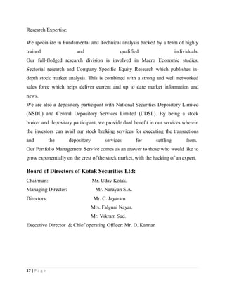 17 | P a g e
Research Expertise:
We specialize in Fundamental and Technical analysis backed by a team of highly
trained and qualified individuals.
Our full-fledged research division is involved in Macro Economic studies,
Sectorial research and Company Specific Equity Research which publishes in-
depth stock market analysis. This is combined with a strong and well networked
sales force which helps deliver current and up to date market information and
news.
We are also a depository participant with National Securities Depository Limited
(NSDL) and Central Depository Services Limited (CDSL). By being a stock
broker and depositary participant, we provide dual benefit in our services wherein
the investors can avail our stock broking services for executing the transactions
and the depository services for settling them.
Our Portfolio Management Service comes as an answer to those who would like to
grow exponentially on the crest of the stock market, with the backing of an expert.
Board of Directors of Kotak Securities Ltd:
Chairman: Mr. Uday Kotak.
Managing Director: Mr. Narayan S.A.
Directors: Mr. C. Jayaram
Mrs. Falguni Nayar.
Mr. Vikram Sud.
Executive Director & Chief operating Officer: Mr. D. Kannan
 