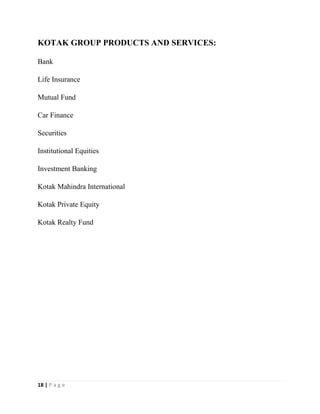 18 | P a g e
KOTAK GROUP PRODUCTS AND SERVICES:
Bank
Life Insurance
Mutual Fund
Car Finance
Securities
Institutional Equities
Investment Banking
Kotak Mahindra International
Kotak Private Equity
Kotak Realty Fund
 
