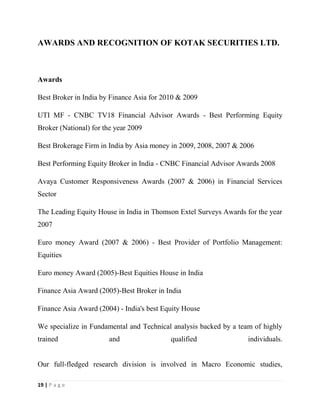 19 | P a g e
AWARDS AND RECOGNITION OF KOTAK SECURITIES LTD.
Awards
Best Broker in India by Finance Asia for 2010 & 2009
UTI MF - CNBC TV18 Financial Advisor Awards - Best Performing Equity
Broker (National) for the year 2009
Best Brokerage Firm in India by Asia money in 2009, 2008, 2007 & 2006
Best Performing Equity Broker in India - CNBC Financial Advisor Awards 2008
Avaya Customer Responsiveness Awards (2007 & 2006) in Financial Services
Sector
The Leading Equity House in India in Thomson Extel Surveys Awards for the year
2007
Euro money Award (2007 & 2006) - Best Provider of Portfolio Management:
Equities
Euro money Award (2005)-Best Equities House in India
Finance Asia Award (2005)-Best Broker in India
Finance Asia Award (2004) - India's best Equity House
We specialize in Fundamental and Technical analysis backed by a team of highly
trained and qualified individuals.
Our full-fledged research division is involved in Macro Economic studies,
 