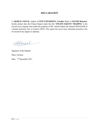 2 | P a g e
DECLARATION
I, AKSHAY GOYAL student of ITM UNIVERSITY, Gwalior Batch in B.COM Honours,
hereby declare that, this Project Report under the title ‘ONLINE EQUITY TRADING’ is the
record of my original work under the guidance of Mr. Anand Chaturvedi, Branch MANAGER of
a Kotak Securities Ltd. in Gwalior (M.P). This report has never been submitted anywhere else
for award of any degree or diploma.
Signature of the Student:
Place: Gwalior
Date: 7th
December 2013
 