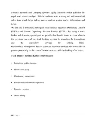 20 | P a g e
Sectorial research and Company Specific Equity Research which publishes in-
depth stock market analysis. This is combined with a strong and well networked
sales force which helps deliver current and up to date market information and
news.
We are also a depository participant with National Securities Depository Limited
(NSDL) and Central Depository Services Limited (CDSL). By being a stock
broker and depositary participant, we provide dual benefit in our services wherein
the investors can avail our stock broking services for executing the transactions
and the depository services for settling them.
Our Portfolio Management Service comes as an answer to those who would like to
grow exponentially on the crest of the stock market, with the backing of an expert.
Main areas of business Kotak Securities are:
• Institutional broking business
• Private client group
• Client money management
• Retail distribution of financial products
• Depository services
• Online trading
 