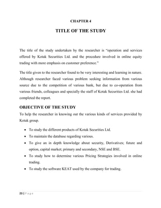 23 | P a g e
CHAPTER 4
TITLE OF THE STUDY
The title of the study undertaken by the researcher is “operation and services
offered by Kotak Securities Ltd. and the procedure involved in online equity
trading with more emphasis on customer preference.”
The title given to the researcher found to be very interesting and learning in nature.
Although researcher faced various problem seeking information from various
source due to the competition of various bank, but due to co-operation from
various friends, colleagues and specially the staff of Kotak Securities Ltd. she had
completed the report.
OBJECTIVE OF THE STUDY
To help the researcher in knowing out the various kinds of services provided by
Kotak group.
 To study the different products of Kotak Securities Ltd.
 To maintain the database regarding various.
 To give an in depth knowledge about security, Derivatives; future and
option, capital market; primary and secondary, NSE and BSE.
 To study how to determine various Pricing Strategies involved in online
trading.
 To study the software KEAT used by the company for trading.
 